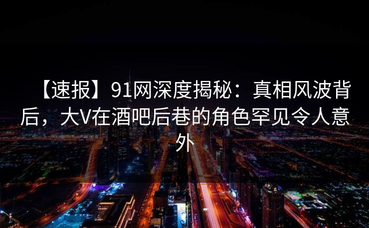 【速报】91网深度揭秘：真相风波背后，大V在酒吧后巷的角色罕见令人意外