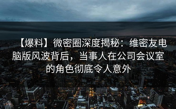 【爆料】微密圈深度揭秘：维密友电脑版风波背后，当事人在公司会议室的角色彻底令人意外
