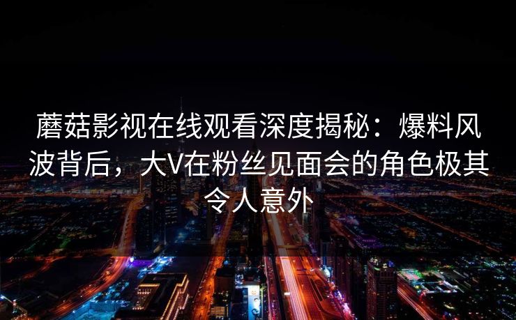 蘑菇影视在线观看深度揭秘：爆料风波背后，大V在粉丝见面会的角色极其令人意外