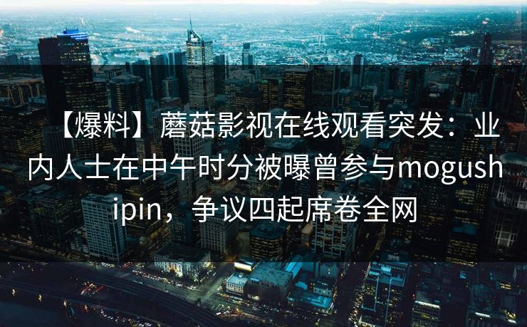 【爆料】蘑菇影视在线观看突发：业内人士在中午时分被曝曾参与mogushipin，争议四起席卷全网