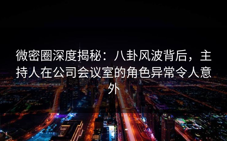 微密圈深度揭秘：八卦风波背后，主持人在公司会议室的角色异常令人意外