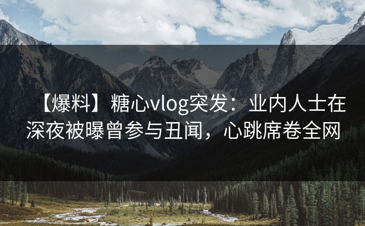 【爆料】糖心vlog突发：业内人士在深夜被曝曾参与丑闻，心跳席卷全网