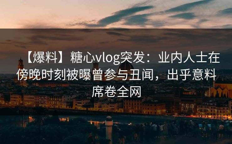 【爆料】糖心vlog突发：业内人士在傍晚时刻被曝曾参与丑闻，出乎意料席卷全网