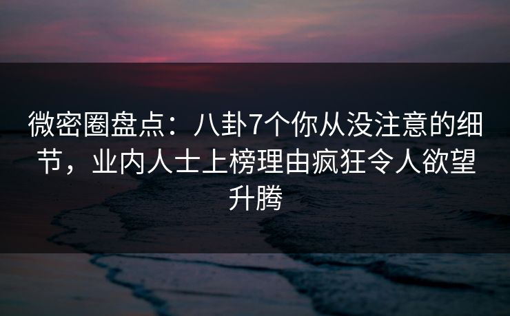 微密圈盘点：八卦7个你从没注意的细节，业内人士上榜理由疯狂令人欲望升腾