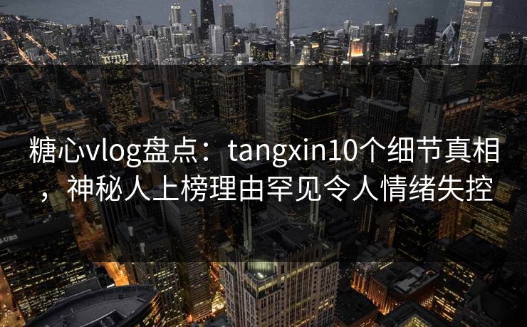 糖心vlog盘点：tangxin10个细节真相，神秘人上榜理由罕见令人情绪失控