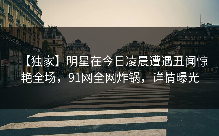 【独家】明星在今日凌晨遭遇丑闻惊艳全场，91网全网炸锅，详情曝光