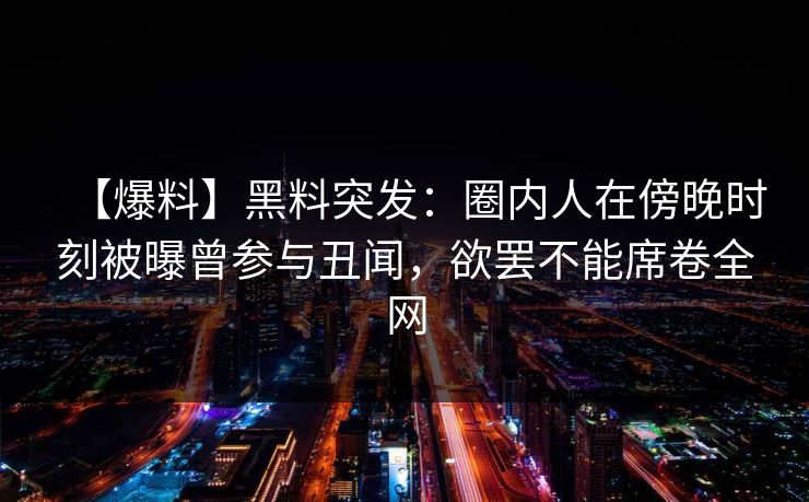 【爆料】黑料突发：圈内人在傍晚时刻被曝曾参与丑闻，欲罢不能席卷全网