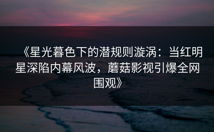 《星光暮色下的潜规则漩涡：当红明星深陷内幕风波，蘑菇影视引爆全网围观》