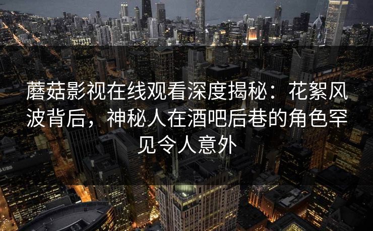 蘑菇影视在线观看深度揭秘：花絮风波背后，神秘人在酒吧后巷的角色罕见令人意外