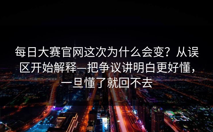 每日大赛官网这次为什么会变？从误区开始解释—把争议讲明白更好懂，一旦懂了就回不去