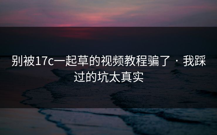 别被17c一起草的视频教程骗了 · 我踩过的坑太真实
