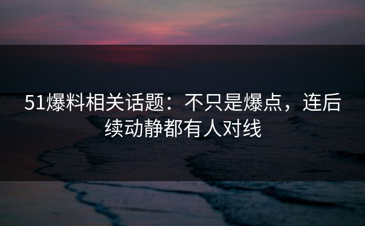 51爆料相关话题：不只是爆点，连后续动静都有人对线